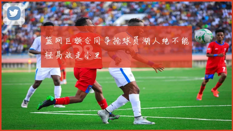 篮网巨额合同争抢球员湖人绝不能轻易放走小里