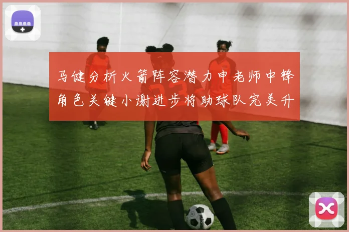 马健分析火箭阵容潜力申老师中锋角色关键小谢进步将助球队完美升级