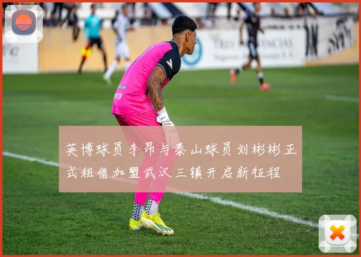 英博球员李昂与泰山球员刘彬彬正式租借加盟武汉三镇开启新征程