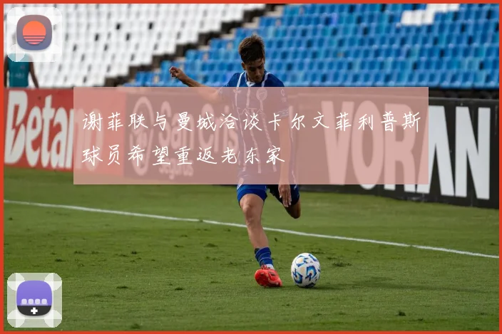 谢菲联与曼城洽谈卡尔文菲利普斯球员希望重返老东家