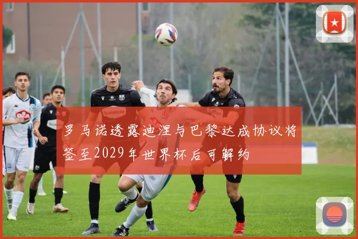 罗马诺透露迪涅与巴黎达成协议将签至2029年世界杯后可解约