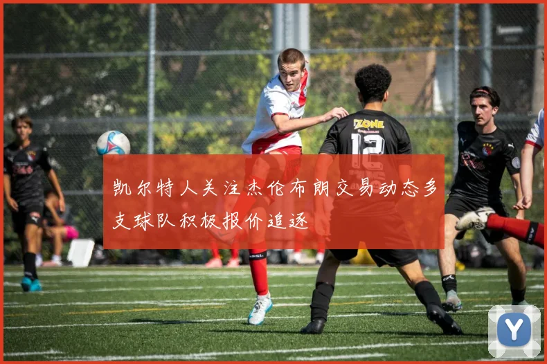 凯尔特人关注杰伦布朗交易动态多支球队积极报价追逐