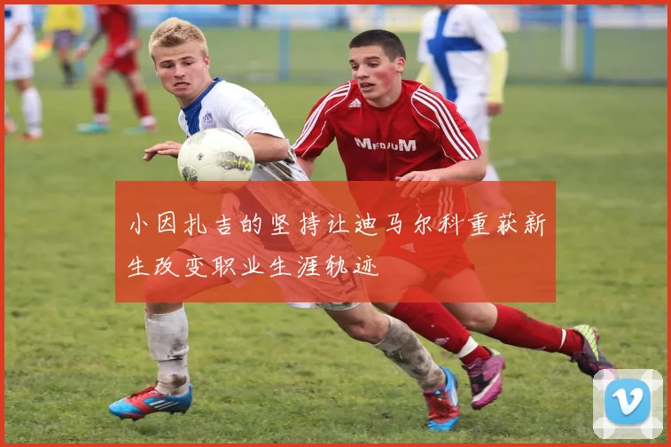 小因扎吉的坚持让迪马尔科重获新生改变职业生涯轨迹