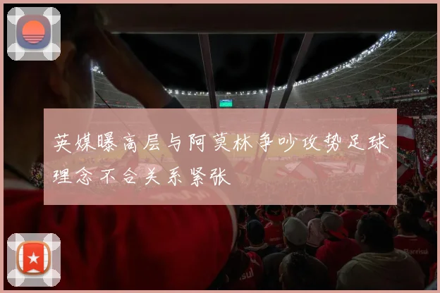 英媒曝高层与阿莫林争吵攻势足球理念不合关系紧张