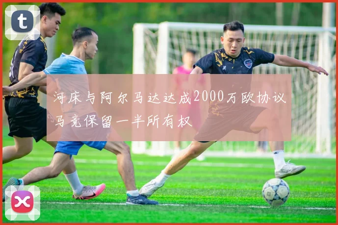 河床与阿尔马达达成2000万欧协议马竞保留一半所有权