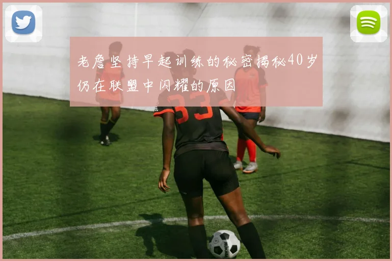 老詹坚持早起训练的秘密揭秘40岁仍在联盟中闪耀的原因
