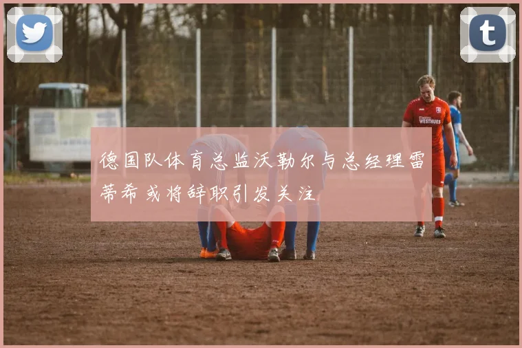 德国队体育总监沃勒尔与总经理雷蒂希或将辞职引发关注
