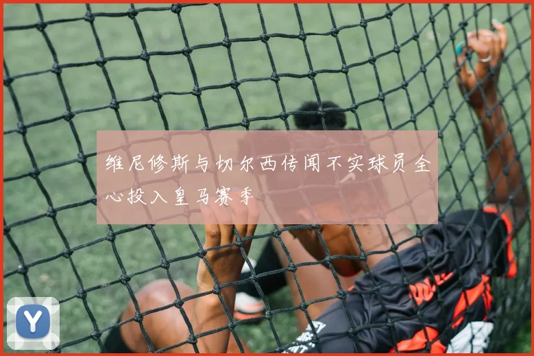 维尼修斯与切尔西传闻不实球员全心投入皇马赛季