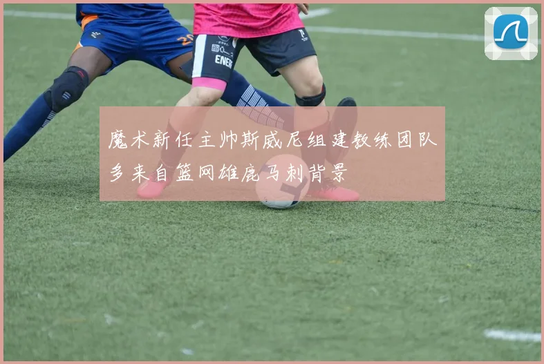 魔术新任主帅斯威尼组建教练团队多来自篮网雄鹿马刺背景