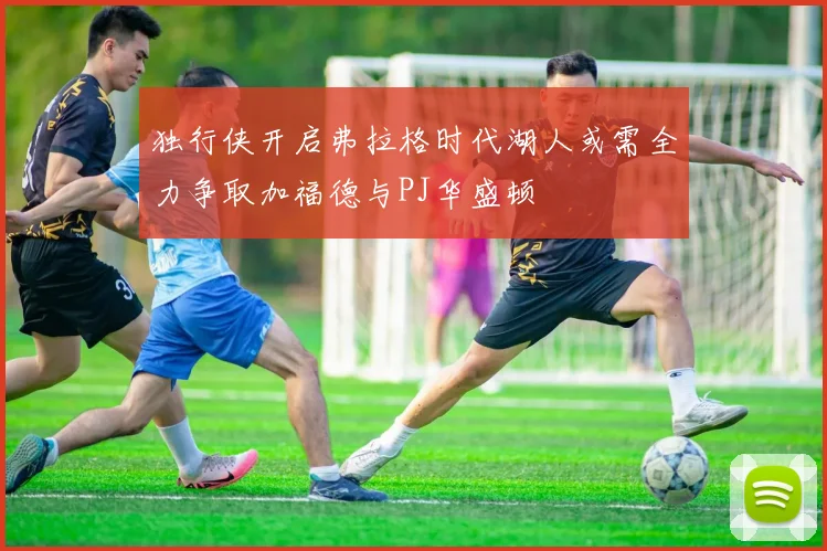 独行侠开启弗拉格时代湖人或需全力争取加福德与PJ华盛顿