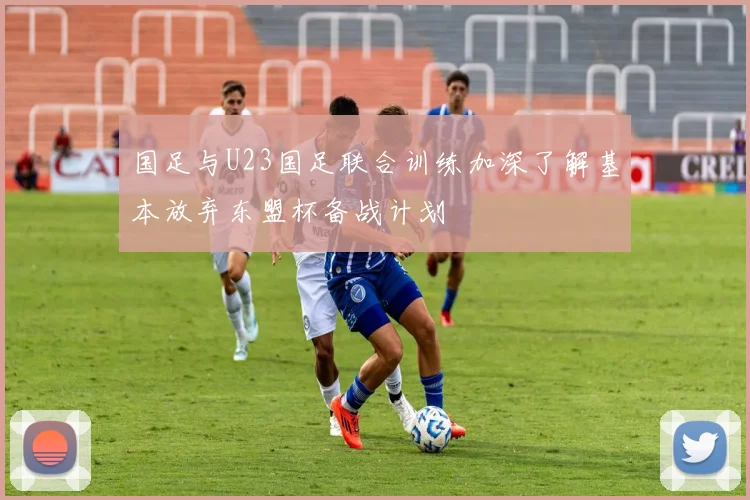 国足与U23国足联合训练加深了解基本放弃东盟杯备战计划
