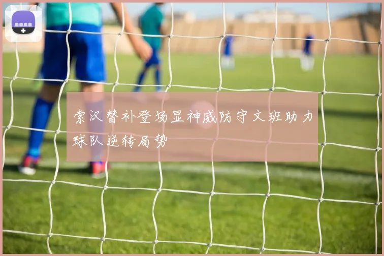 索汉替补登场显神威防守文班助力球队逆转局势