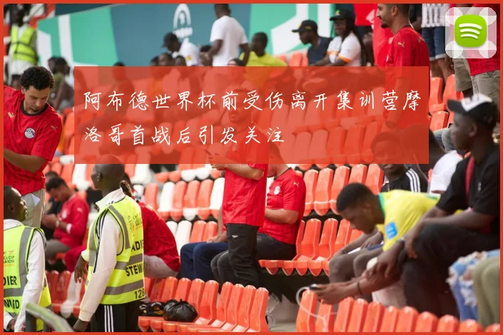 阿布德世界杯前受伤离开集训营摩洛哥首战后引发关注