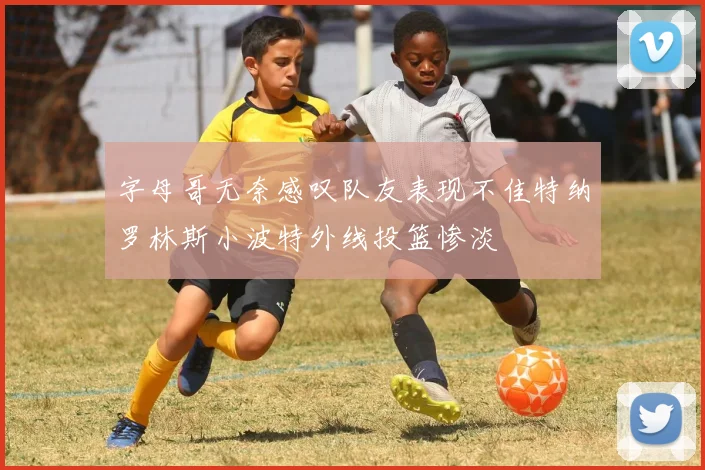 字母哥无奈感叹队友表现不佳特纳罗林斯小波特外线投篮惨淡