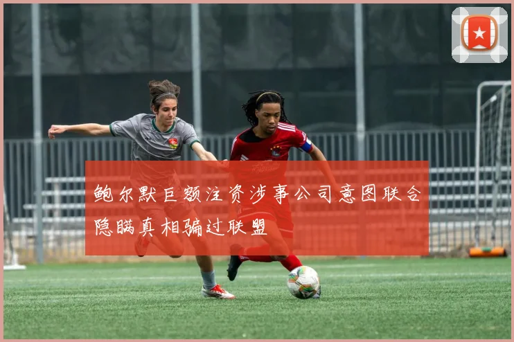 鲍尔默巨额注资涉事公司意图联合隐瞒真相骗过联盟