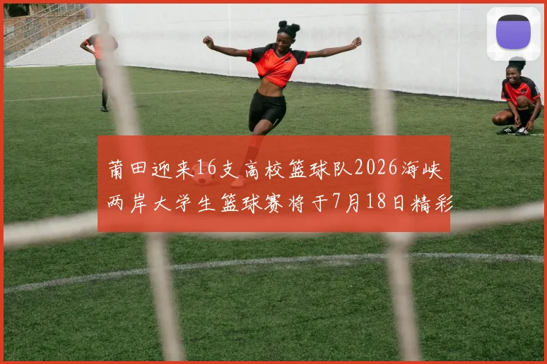 莆田迎来16支高校篮球队2026海峡两岸大学生篮球赛将于7月18日精彩开幕