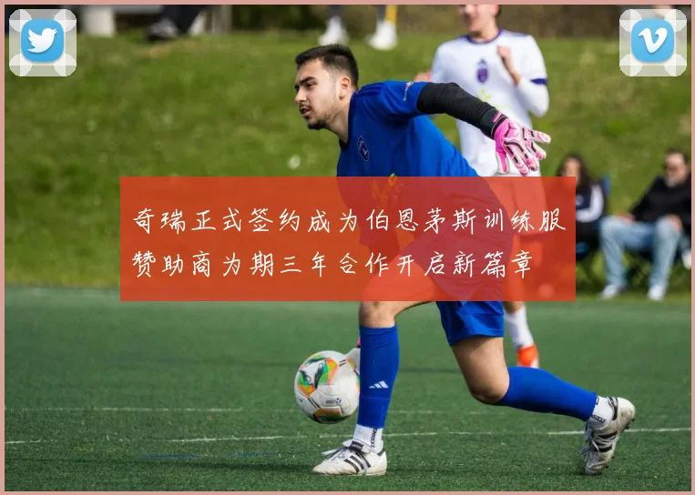 奇瑞正式签约成为伯恩茅斯训练服赞助商为期三年合作开启新篇章