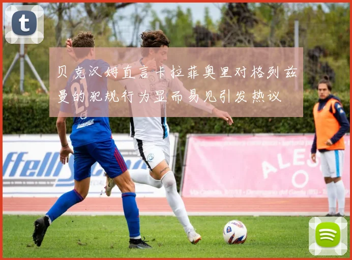 贝克汉姆直言卡拉菲奥里对格列兹曼的犯规行为显而易见引发热议