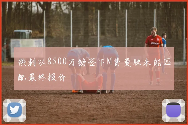 热刺以8500万镑签下M费曼联未能匹配最终报价