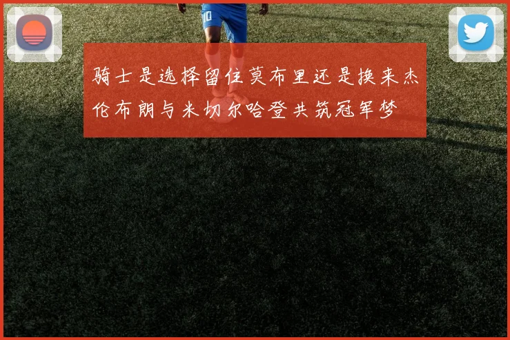 骑士是选择留住莫布里还是换来杰伦布朗与米切尔哈登共筑冠军梦