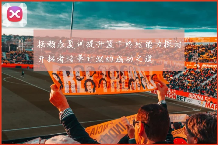 杨瀚森夏训提升篮下终结能力探讨开拓者培养计划的成功之道