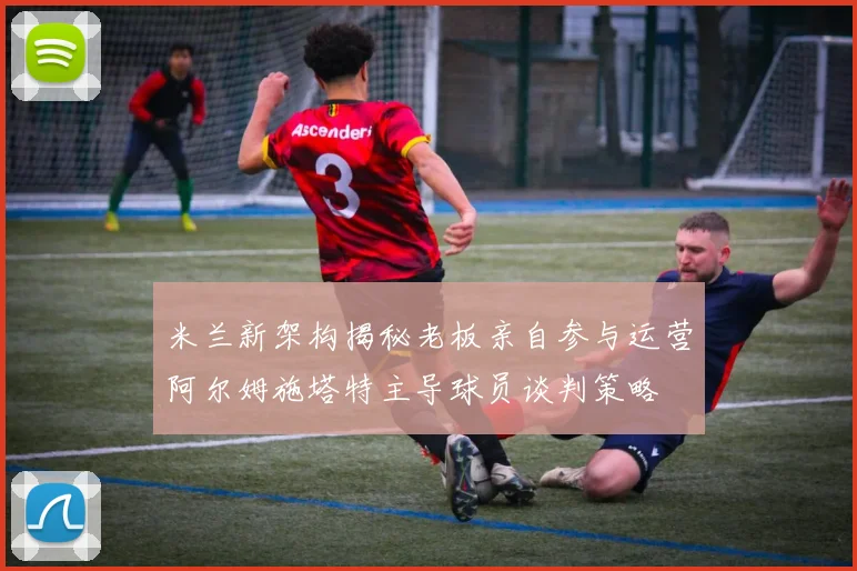 米兰新架构揭秘老板亲自参与运营阿尔姆施塔特主导球员谈判策略