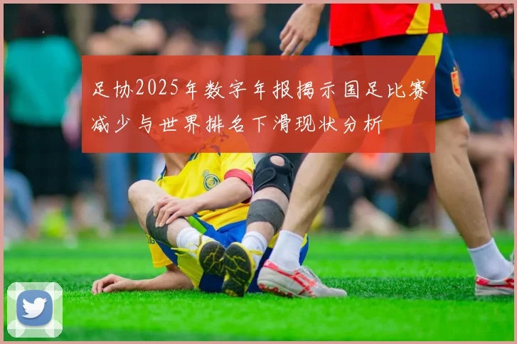 足协2025年数字年报揭示国足比赛减少与世界排名下滑现状分析
