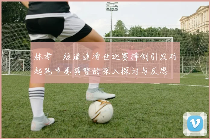 林孝埈短道速滑世巡赛摔倒引发对起跑节奏调整的深入探讨与反思