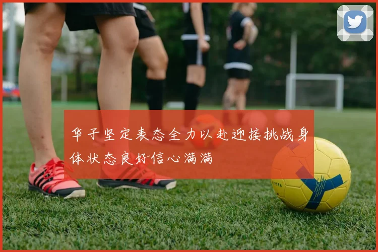 华子坚定表态全力以赴迎接挑战身体状态良好信心满满