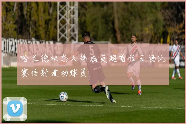 哈兰德状态火热成英超首位五场比赛传射建功球员