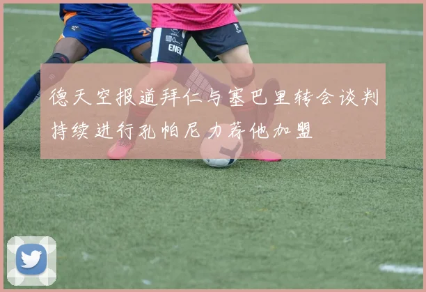 德天空报道拜仁与塞巴里转会谈判持续进行孔帕尼力荐他加盟