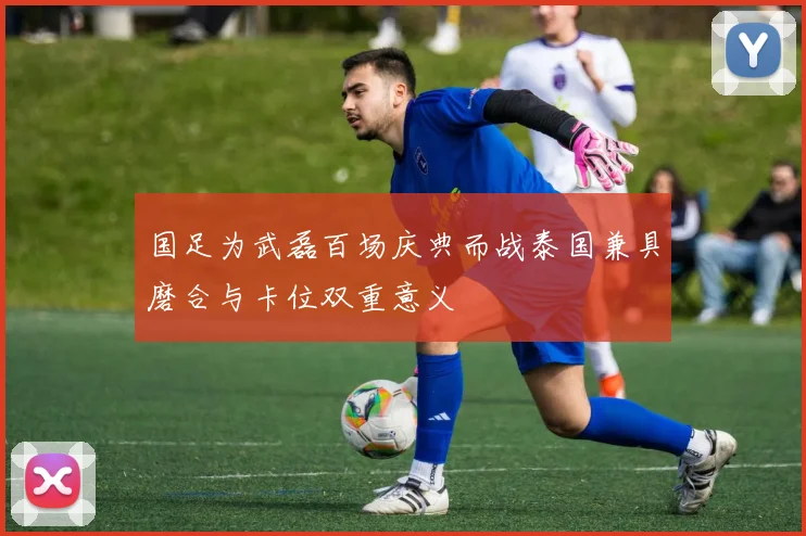 国足为武磊百场庆典而战泰国兼具磨合与卡位双重意义