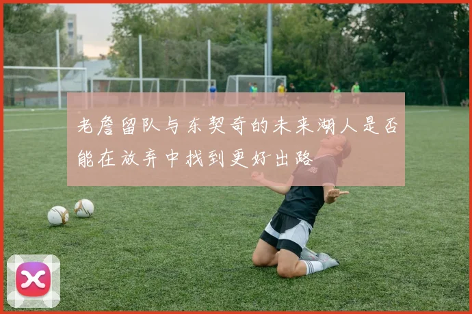 老詹留队与东契奇的未来湖人是否能在放弃中找到更好出路