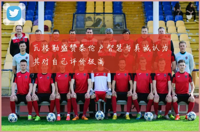 瓦格勒盛赞泰伦卢智慧与真诚认为其对自己评价极高
