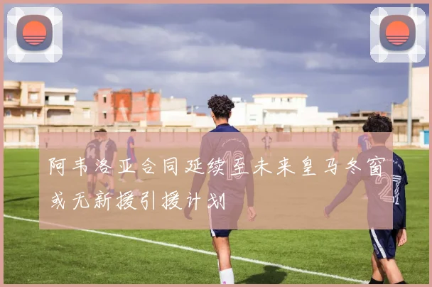 阿韦洛亚合同延续至未来皇马冬窗或无新援引援计划