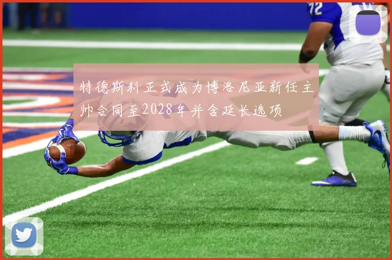 特德斯科正式成为博洛尼亚新任主帅合同至2028年并含延长选项