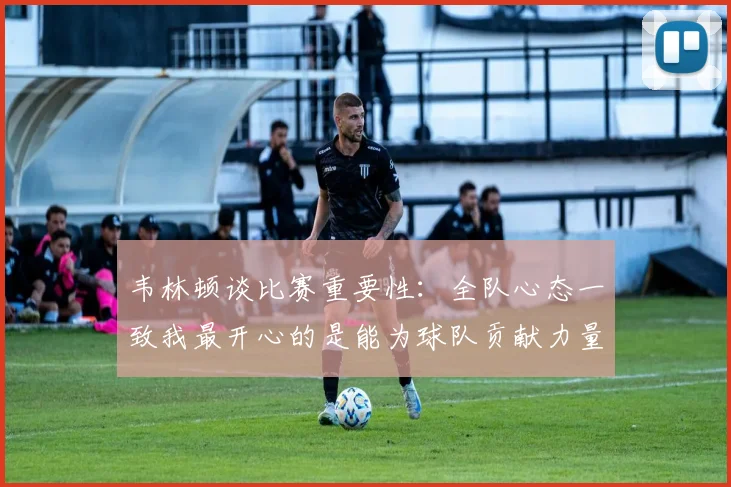 韦林顿谈比赛重要性：全队心态一致我最开心的是能为球队贡献力量