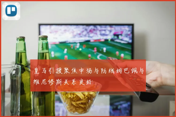 皇马引援聚焦中场与防线姆巴佩与维尼修斯关系良好